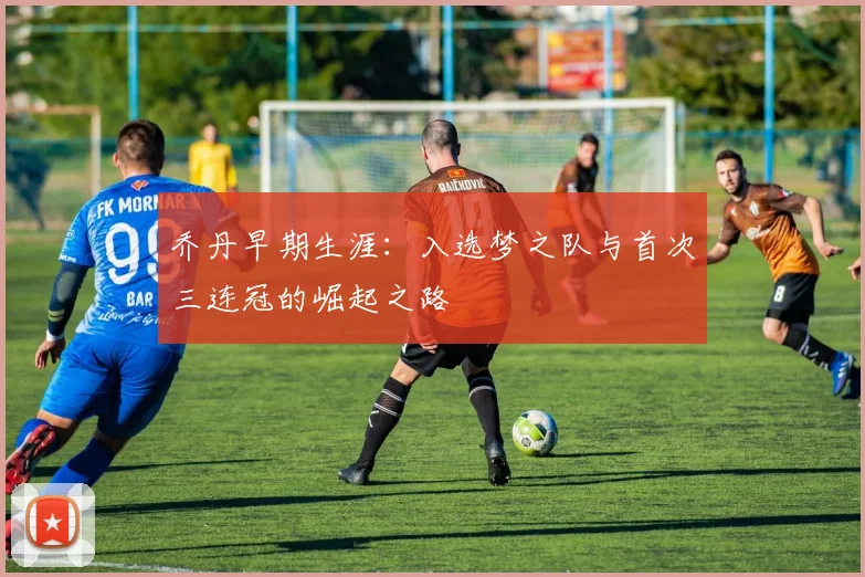 乔丹早期生涯:入选梦之队与首次三连冠的崛起之路