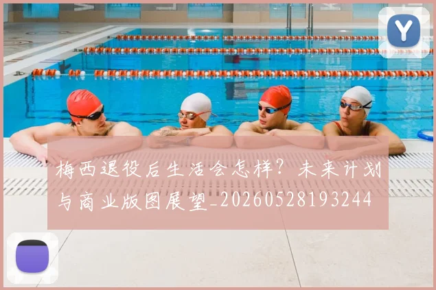 梅西退役后生活会怎样？未来计划与商业版图展望_20260528193244