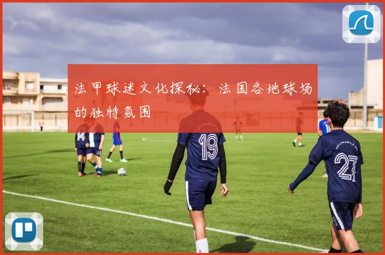 法甲球迷文化探秘：法国各地球场的独特氛围