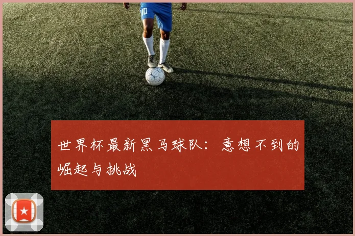 世界杯最新黑马球队:意想不到的崛起与挑战