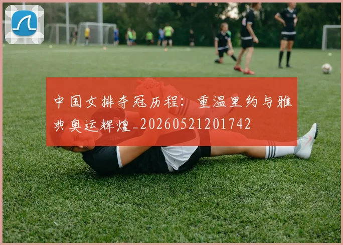 中国女排夺冠历程：重温里约与雅典奥运辉煌_20260521201742