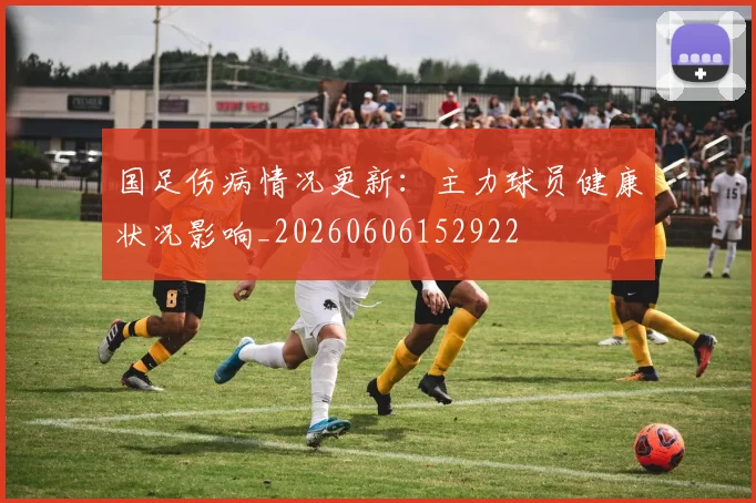 国足伤病情况更新:主力球员健康状况影响_20260606152922