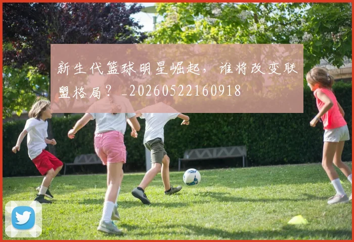 新生代篮球明星崛起，谁将改变联盟格局？_20260522160918