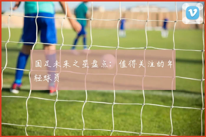 国足未来之星盘点：值得关注的年轻球员