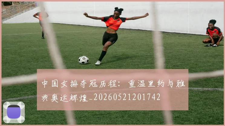 中国女排夺冠历程:重温里约与雅典奥运辉煌_20260521201742
