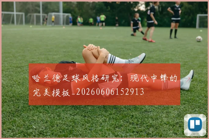 哈兰德足球风格研究：现代中锋的完美模板_20260606152913